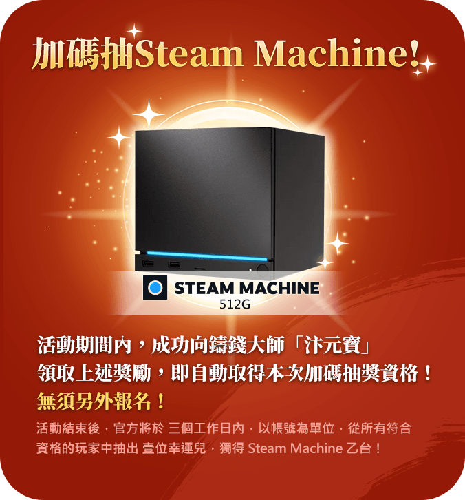 加碼抽 Steam Machine 512G！活動期間內成功向鑄錢大師汴元寶領取上述獎勵，即自動取得加碼抽獎資格，無須另外報名！活動結束後，官方將於三個工作日內，以帳號為單位，從所有符合資格的玩家中抽出壹位幸運兒，獨得 Steam Machine 乙台！